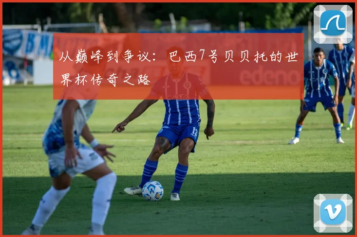 从巅峰到争议:巴西7号贝贝托的世界杯传奇之路