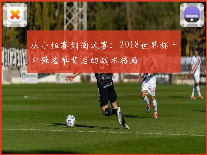 从小组赛到淘汰赛：2018世界杯十六强名单背后的战术格局