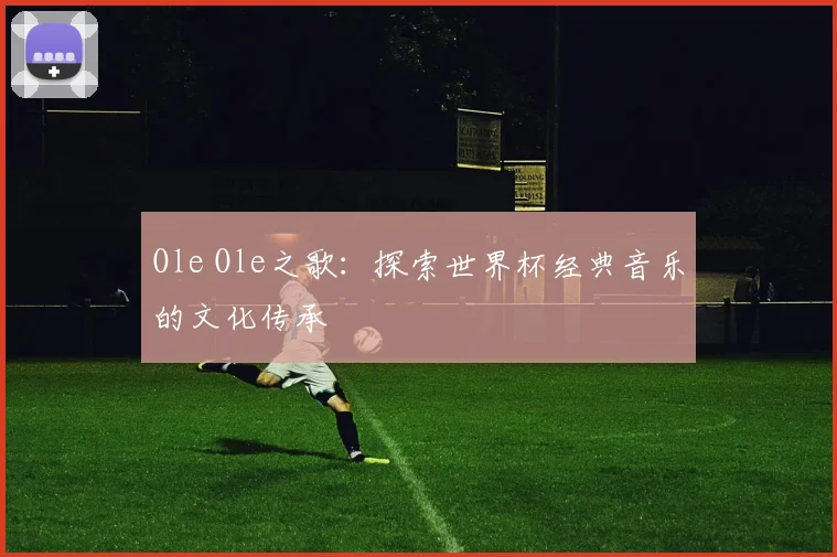 Ole Ole之歌:探索世界杯经典音乐的文化传承