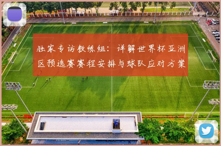 独家专访教练组:详解世界杯亚洲区预选赛赛程安排与球队应对方案