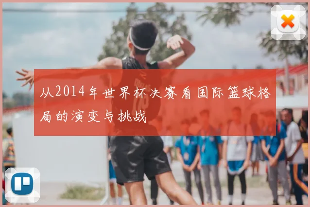 从2014年世界杯决赛看国际篮球格局的演变与挑战