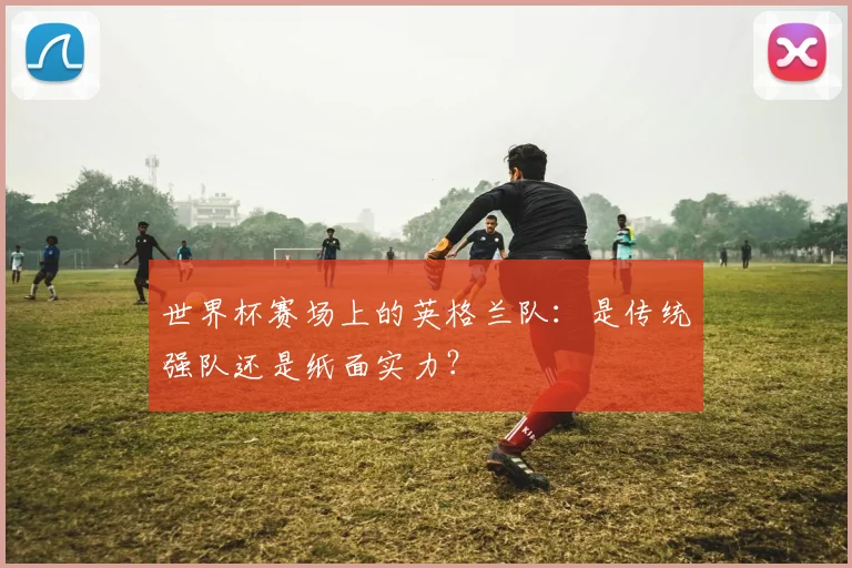 世界杯赛场上的英格兰队：是传统强队还是纸面实力？