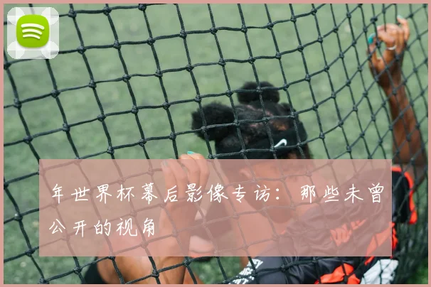 年世界杯幕后影像专访：那些未曾公开的视角