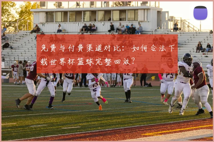 免费与付费渠道对比：如何合法下载世界杯篮球完整回放？