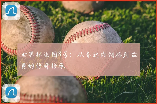 世界杯法国8号：从齐达内到格列兹曼的传奇传承