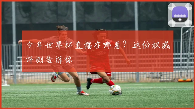 今年世界杯直播在哪看？这份权威评测告诉你