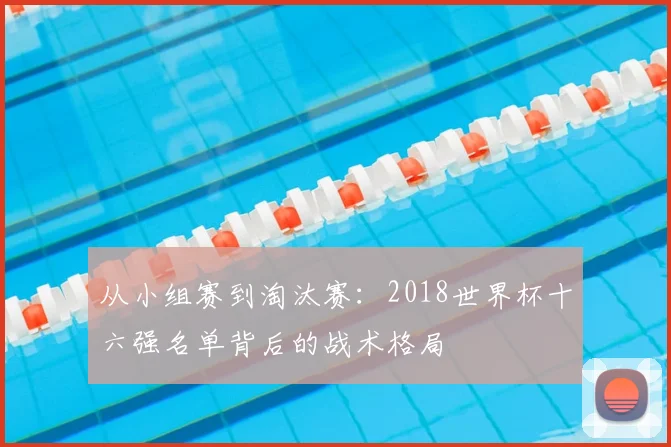 从小组赛到淘汰赛:2018世界杯十六强名单背后的战术格局
