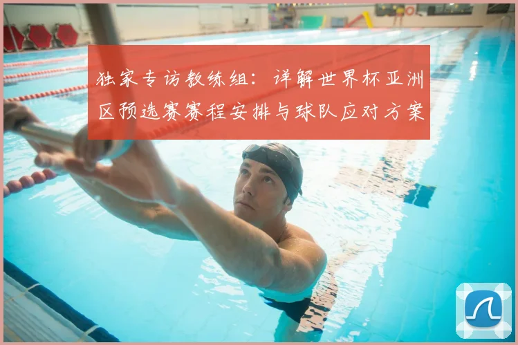 独家专访教练组:详解世界杯亚洲区预选赛赛程安排与球队应对方案
