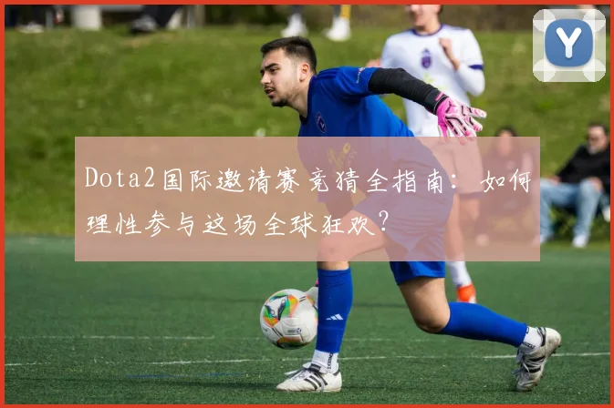Dota2国际邀请赛竞猜全指南:如何理性参与这场全球狂欢?