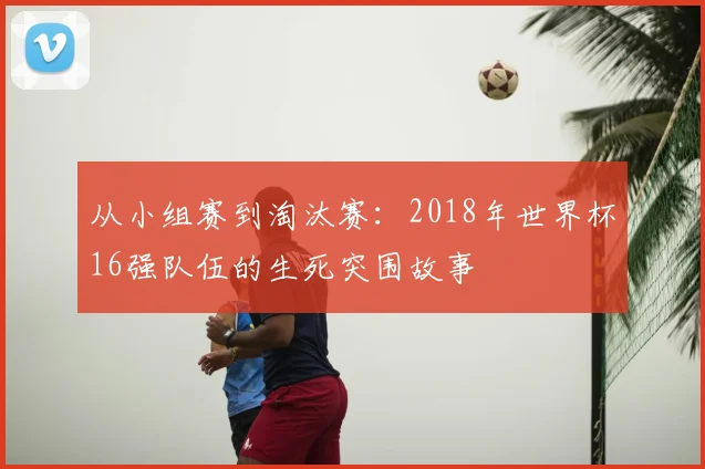 从小组赛到淘汰赛:2018年世界杯16强队伍的生死突围故事