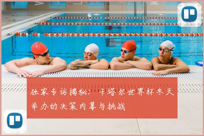 独家专访揭秘:卡塔尔世界杯冬天举办的决策内幕与挑战