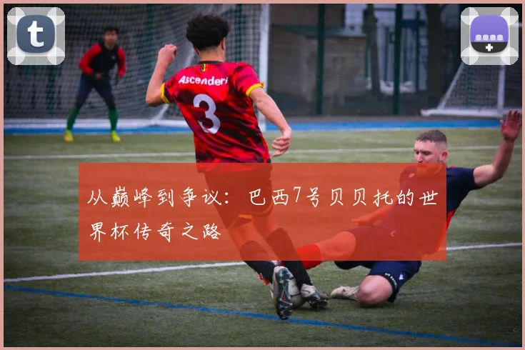 从巅峰到争议:巴西7号贝贝托的世界杯传奇之路