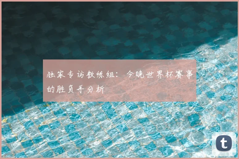 独家专访教练组:今晚世界杯赛事的胜负手分析