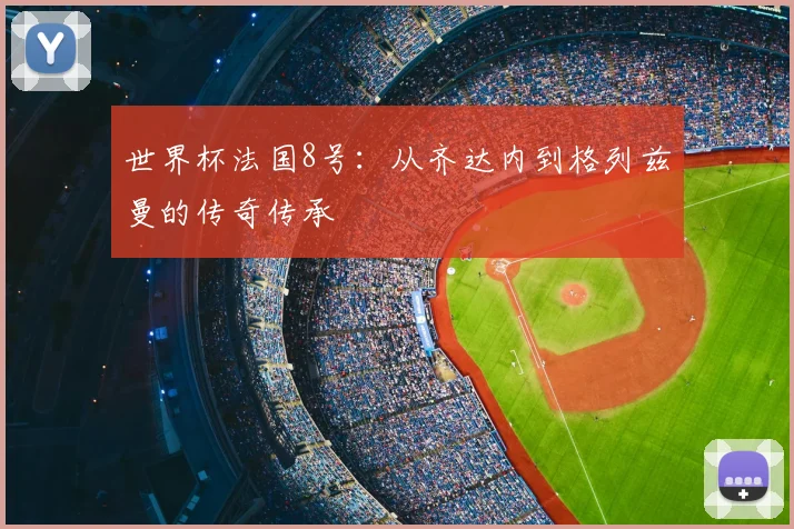 世界杯法国8号:从齐达内到格列兹曼的传奇传承