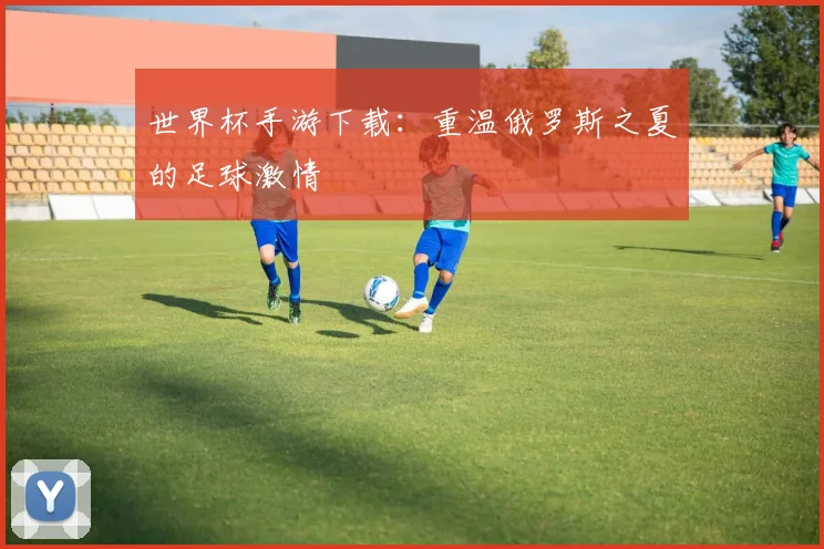 世界杯手游下载:重温俄罗斯之夏的足球激情
