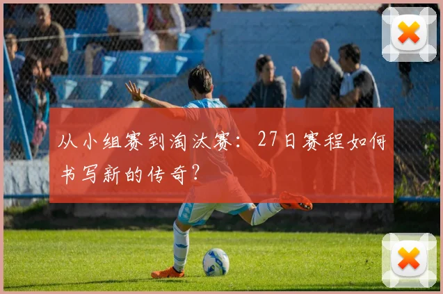 从小组赛到淘汰赛:27日赛程如何书写新的传奇?
