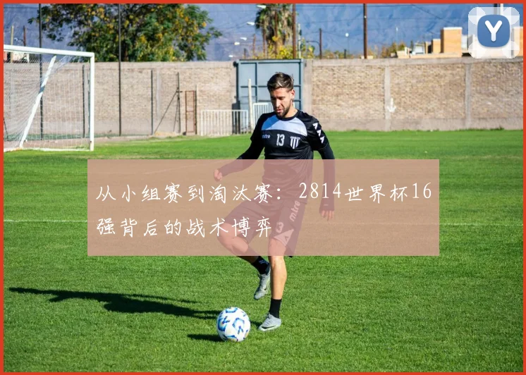 从小组赛到淘汰赛：2814世界杯16强背后的战术博弈
