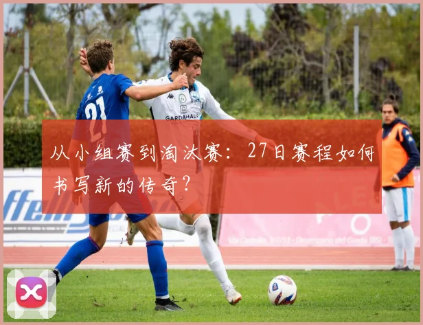 从小组赛到淘汰赛：27日赛程如何书写新的传奇？
