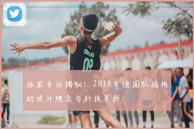 独家专访揭秘:2018年德国队战袍的设计理念与科技革新