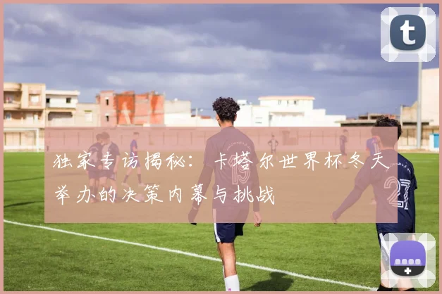 独家专访揭秘:卡塔尔世界杯冬天举办的决策内幕与挑战